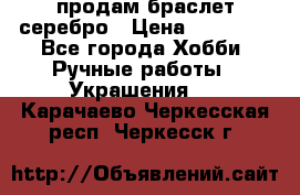 продам браслет серебро › Цена ­ 10 000 - Все города Хобби. Ручные работы » Украшения   . Карачаево-Черкесская респ.,Черкесск г.